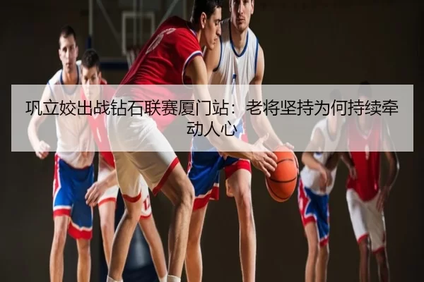 巩立姣出战钻石联赛厦门站：老将坚持为何持续牵动人心